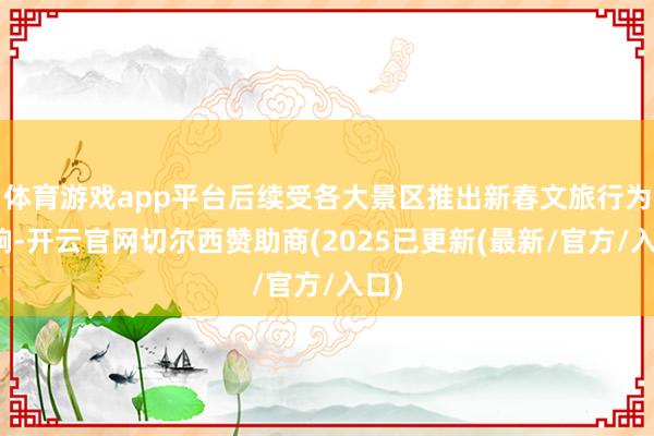 体育游戏app平台后续受各大景区推出新春文旅行为影响-开云官网切尔西赞助商(2025已更新(最新/官方/入口)