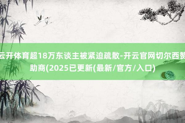 云开体育超18万东谈主被紧迫疏散-开云官网切尔西赞助商(2025已更新(最新/官方/入口)