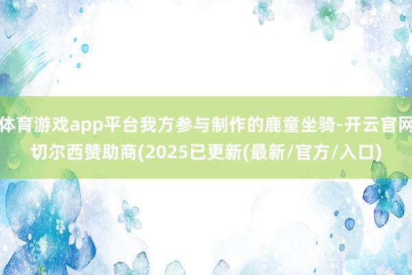 体育游戏app平台我方参与制作的鹿童坐骑-开云官网切尔西赞助商(2025已更新(最新/官方/入口)