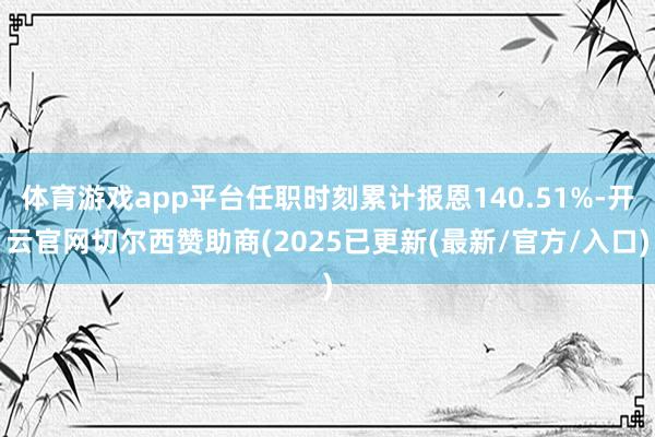 体育游戏app平台任职时刻累计报恩140.51%-开云官网切尔西赞助商(2025已更新(最新/官方/入口)