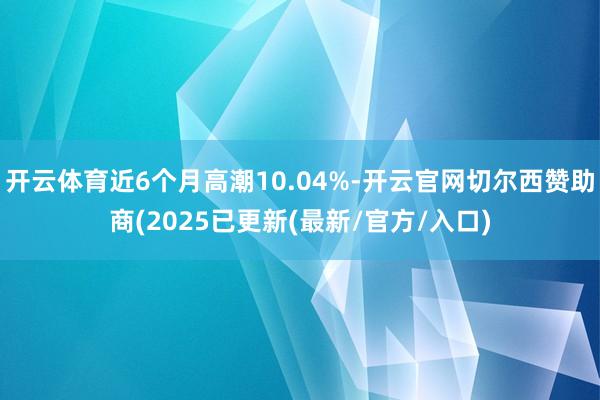 开云体育近6个月高潮10.04%-开云官网切尔西赞助商(2025已更新(最新/官方/入口)