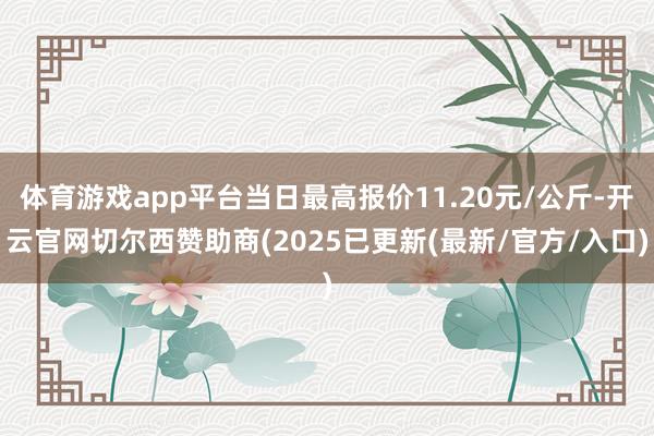 体育游戏app平台当日最高报价11.20元/公斤-开云官网切尔西赞助商(2025已更新(最新/官方/入口)