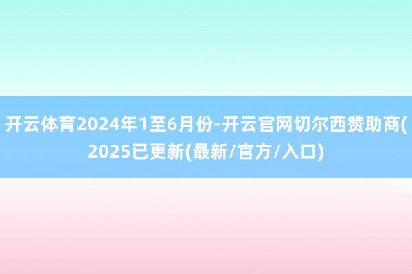 开云体育2024年1至6月份-开云官网切尔西赞助商(2025已更新(最新/官方/入口)