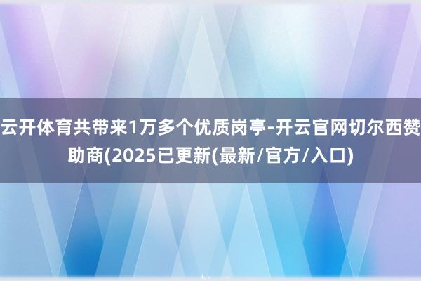 云开体育共带来1万多个优质岗亭-开云官网切尔西赞助商(2025已更新(最新/官方/入口)