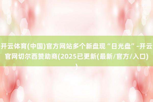开云体育(中国)官方网站多个新盘现“日光盘”-开云官网切尔西赞助商(2025已更新(最新/官方/入口)