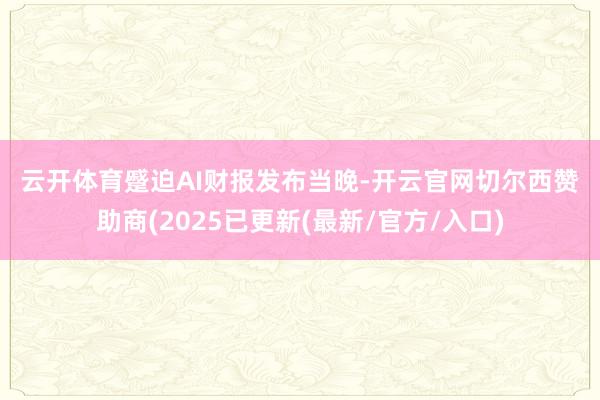 云开体育　　蹙迫AI　　财报发布当晚-开云官网切尔西赞助商(2025已更新(最新/官方/入口)