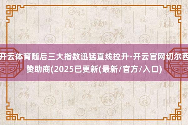 开云体育随后三大指数迅猛直线拉升-开云官网切尔西赞助商(2025已更新(最新/官方/入口)