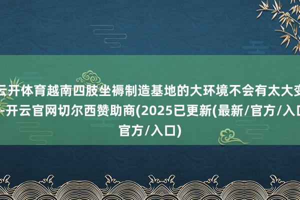 云开体育越南四肢坐褥制造基地的大环境不会有太大变化-开云官网切尔西赞助商(2025已更新(最新/官方/入口)