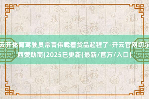 云开体育驾驶员常青伟载着货品起程了-开云官网切尔西赞助商(2025已更新(最新/官方/入口)