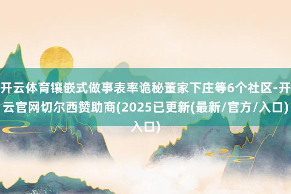 开云体育镶嵌式做事表率诡秘董家下庄等6个社区-开云官网切尔西赞助商(2025已更新(最新/官方/入口)