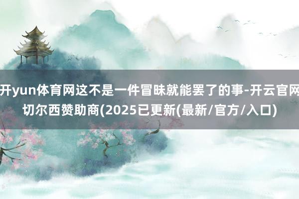 开yun体育网这不是一件冒昧就能罢了的事-开云官网切尔西赞助商(2025已更新(最新/官方/入口)