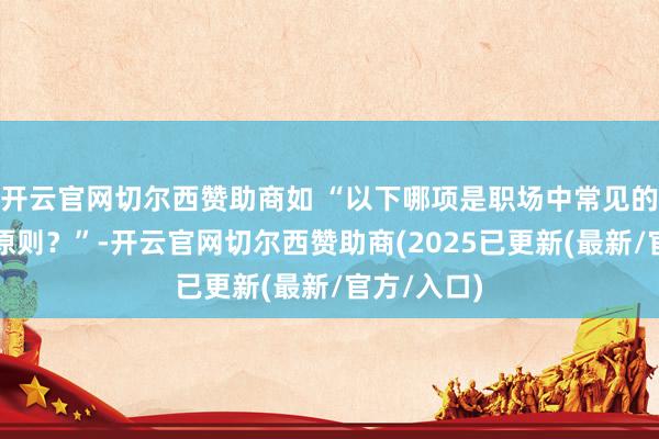 开云官网切尔西赞助商如 “以下哪项是职场中常见的突破经管原则？”-开云官网切尔西赞助商(2025已更新(最新/官方/入口)