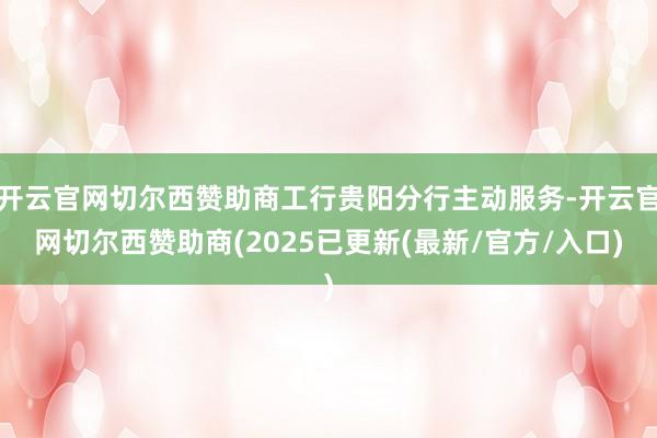 开云官网切尔西赞助商工行贵阳分行主动服务-开云官网切尔西赞助商(2025已更新(最新/官方/入口)