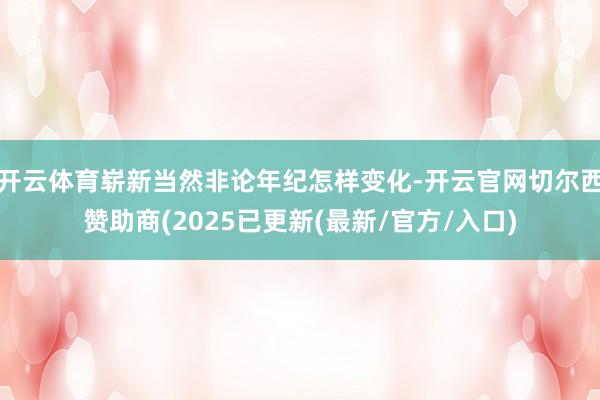 开云体育崭新当然非论年纪怎样变化-开云官网切尔西赞助商(2025已更新(最新/官方/入口)