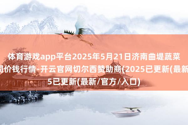 体育游戏app平台2025年5月21日济南曲堤蔬菜销售有限公司价钱行情-开云官网切尔西赞助商(2025已更新(最新/官方/入口)