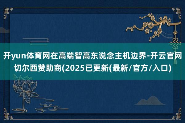 开yun体育网　　在高端智高东说念主机边界-开云官网切尔西赞助商(2025已更新(最新/官方/入口)