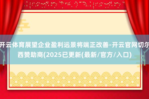 开云体育展望企业盈利远景将端正改善-开云官网切尔西赞助商(2025已更新(最新/官方/入口)