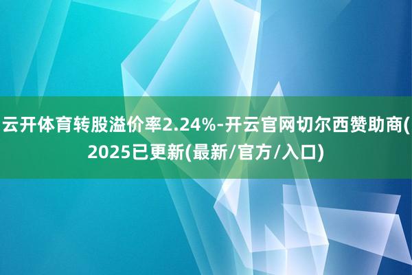 云开体育转股溢价率2.24%-开云官网切尔西赞助商(2025已更新(最新/官方/入口)