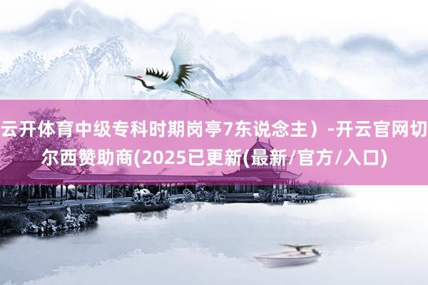 云开体育中级专科时期岗亭7东说念主）-开云官网切尔西赞助商(2025已更新(最新/官方/入口)