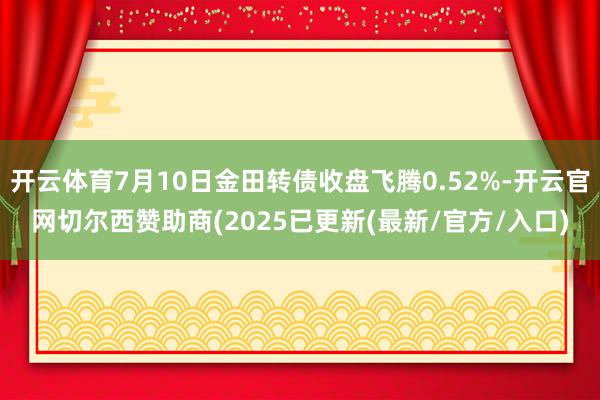 开云体育7月10日金田转债收盘飞腾0.52%-开云官网切尔西赞助商(2025已更新(最新/官方/入口)