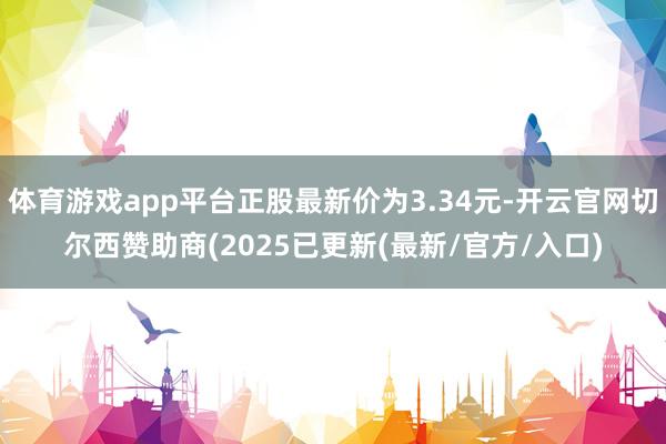 体育游戏app平台正股最新价为3.34元-开云官网切尔西赞助商(2025已更新(最新/官方/入口)