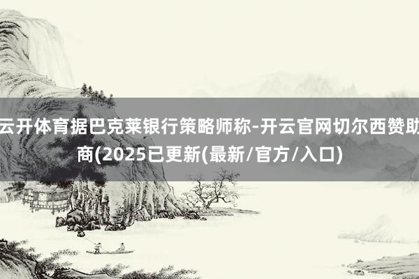 云开体育据巴克莱银行策略师称-开云官网切尔西赞助商(2025已更新(最新/官方/入口)