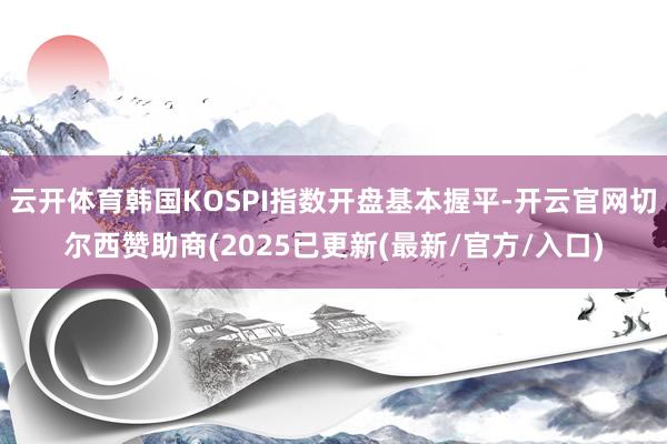 云开体育韩国KOSPI指数开盘基本握平-开云官网切尔西赞助商(2025已更新(最新/官方/入口)