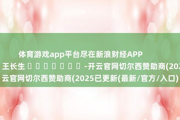 体育游戏app平台尽在新浪财经APP            						职守剪辑：王长生 							-开云官网切尔西赞助商(2025已更新(最新/官方/入口)