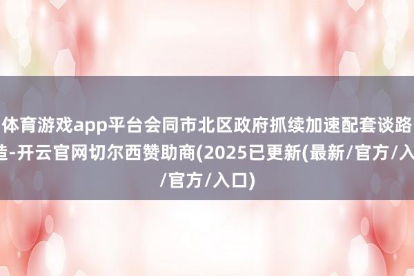 体育游戏app平台会同市北区政府抓续加速配套谈路建造-开云官网切尔西赞助商(2025已更新(最新/官方/入口)